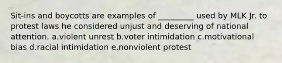 Sit-ins and boycotts are examples of _________ used by MLK Jr. to protest laws he considered unjust and deserving of national attention. a.violent unrest b.voter intimidation c.motivational bias d.racial intimidation e.nonviolent protest