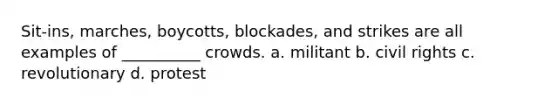 Sit-ins, marches, boycotts, blockades, and strikes are all examples of __________ crowds. a. militant b. civil rights c. revolutionary d. protest