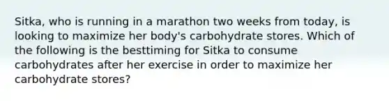 Sitka, who is running in a marathon two weeks from today, is looking to maximize her body's carbohydrate stores. Which of the following is the besttiming for Sitka to consume carbohydrates after her exercise in order to maximize her carbohydrate stores?