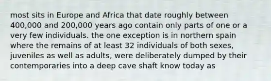 most sits in Europe and Africa that date roughly between 400,000 and 200,000 years ago contain only parts of one or a very few individuals. the one exception is in northern spain where the remains of at least 32 individuals of both sexes, juveniles as well as adults, were deliberately dumped by their contemporaries into a deep cave shaft know today as