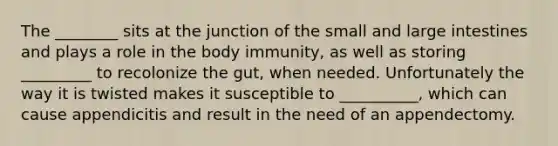 The ________ sits at the junction of the small and large intestines and plays a role in the body immunity, as well as storing _________ to recolonize the gut, when needed. Unfortunately the way it is twisted makes it susceptible to __________, which can cause appendicitis and result in the need of an appendectomy.