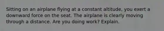 Sitting on an airplane flying at a constant altitude, you exert a downward force on the seat. The airplane is clearly moving through a distance. Are you doing work? Explain.