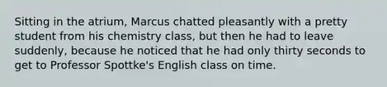 Sitting in the atrium, Marcus chatted pleasantly with a pretty student from his chemistry class, but then he had to leave suddenly, because he noticed that he had only thirty seconds to get to Professor Spottke's English class on time.