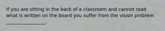 If you are sitting in the back of a classroom and cannot read what is written on the board you suffer from the vision problem _________________.