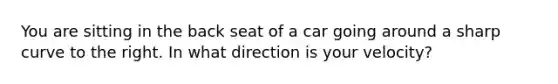 You are sitting in the back seat of a car going around a sharp curve to the right. In what direction is your velocity?