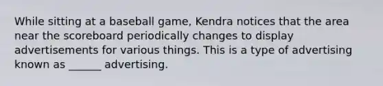 While sitting at a baseball game, Kendra notices that the area near the scoreboard periodically changes to display advertisements for various things. This is a type of advertising known as ______ advertising.