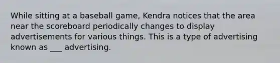 While sitting at a baseball game, Kendra notices that the area near the scoreboard periodically changes to display advertisements for various things. This is a type of advertising known as ___ advertising.