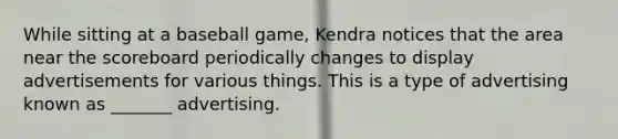 While sitting at a baseball game, Kendra notices that the area near the scoreboard periodically changes to display advertisements for various things. This is a type of advertising known as _______ advertising.