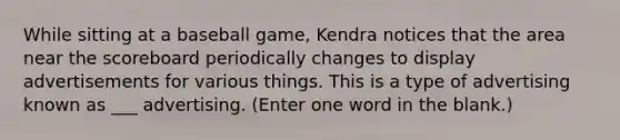 While sitting at a baseball game, Kendra notices that the area near the scoreboard periodically changes to display advertisements for various things. This is a type of advertising known as ___ advertising. (Enter one word in the blank.)