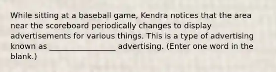 While sitting at a baseball game, Kendra notices that the area near the scoreboard periodically changes to display advertisements for various things. This is a type of advertising known as _________________ advertising. (Enter one word in the blank.)