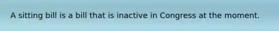 A sitting bill is a bill that is inactive in Congress at the moment.