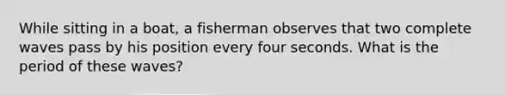 While sitting in a boat, a fisherman observes that two complete waves pass by his position every four seconds. What is the period of these waves?