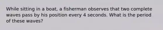 While sitting in a boat, a fisherman observes that two complete waves pass by his position every 4 seconds. What is the period of these waves?