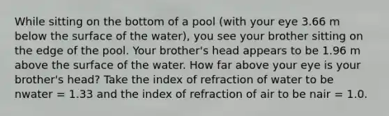 While sitting on the bottom of a pool (with your eye 3.66 m below the surface of the water), you see your brother sitting on the edge of the pool. Your brother's head appears to be 1.96 m above the surface of the water. How far above your eye is your brother's head? Take the index of refraction of water to be nwater = 1.33 and the index of refraction of air to be nair = 1.0.