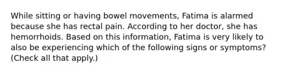 While sitting or having bowel movements, Fatima is alarmed because she has rectal pain. According to her doctor, she has hemorrhoids. Based on this information, Fatima is very likely to also be experiencing which of the following signs or symptoms? (Check all that apply.)