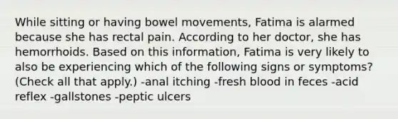 While sitting or having bowel movements, Fatima is alarmed because she has rectal pain. According to her doctor, she has hemorrhoids. Based on this information, Fatima is very likely to also be experiencing which of the following signs or symptoms? (Check all that apply.) -anal itching -fresh blood in feces -acid reflex -gallstones -peptic ulcers