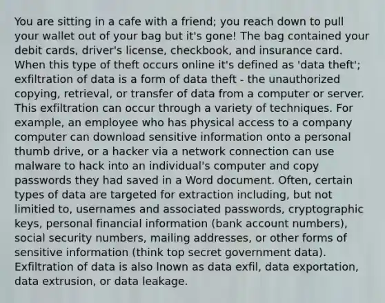 You are sitting in a cafe with a friend; you reach down to pull your wallet out of your bag but it's gone! The bag contained your debit cards, driver's license, checkbook, and insurance card. When this type of theft occurs online it's defined as 'data theft'; exfiltration of data is a form of data theft - the unauthorized copying, retrieval, or transfer of data from a computer or server. This exfiltration can occur through a variety of techniques. For example, an employee who has physical access to a company computer can download sensitive information onto a personal thumb drive, or a hacker via a network connection can use malware to hack into an individual's computer and copy passwords they had saved in a Word document. Often, certain types of data are targeted for extraction including, but not limitied to, usernames and associated passwords, cryptographic keys, personal financial information (bank account numbers), social security numbers, mailing addresses, or other forms of sensitive information (think top secret government data). Exfiltration of data is also lnown as data exfil, data exportation, data extrusion, or data leakage.