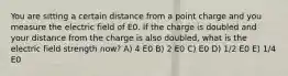 You are sitting a certain distance from a point charge and you measure the electric field of E0. If the charge is doubled and your distance from the charge is also doubled, what is the electric field strength now? A) 4 E0 B) 2 E0 C) E0 D) 1/2 E0 E) 1/4 E0