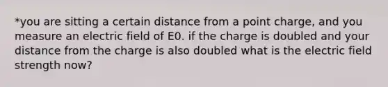 *you are sitting a certain distance from a point charge, and you measure an electric field of E0. if the charge is doubled and your distance from the charge is also doubled what is the electric field strength now?