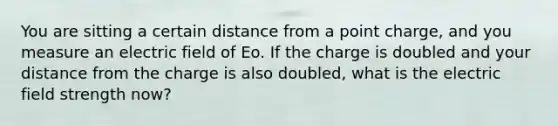 You are sitting a certain distance from a point charge, and you measure an electric field of Eo. If the charge is doubled and your distance from the charge is also doubled, what is the electric field strength now?