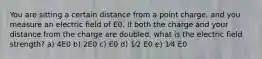 You are sitting a certain distance from a point charge, and you measure an electric field of E0. If both the charge and your distance from the charge are doubled, what is the electric field strength? a) 4E0 b) 2E0 c) E0 d) 1⁄2 E0 e) 1⁄4 E0