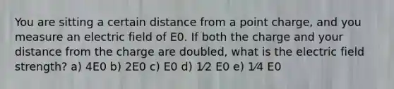 You are sitting a certain distance from a point charge, and you measure an electric field of E0. If both the charge and your distance from the charge are doubled, what is the electric field strength? a) 4E0 b) 2E0 c) E0 d) 1⁄2 E0 e) 1⁄4 E0