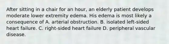 After sitting in a chair for an hour, an elderly patient develops moderate lower extremity edema. His edema is most likely a consequence of A. arterial obstruction. B. isolated left-sided heart failure. C. right-sided heart failure D. peripheral vascular disease.