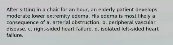 After sitting in a chair for an hour, an elderly patient develops moderate lower extremity edema. His edema is most likely a consequence of a. arterial obstruction. b. peripheral vascular disease. c. right-sided heart failure. d. isolated left-sided heart failure.