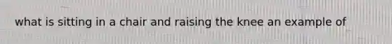 what is sitting in a chair and raising the knee an example of