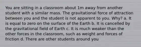 You are sitting in a classroom about 1m away from another student with a similar mass. The gravitational force of attraction between you and the student is not apparent to you. Why? a. It is equal to zero on the surface of the Earth b. It is cancelled by the gravitational field of Earth c. It is much weaker than the other forces in the classroom, such as weight and forces of friction d. There are other students around you