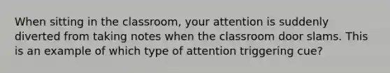 When sitting in the classroom, your attention is suddenly diverted from taking notes when the classroom door slams. This is an example of which type of attention triggering cue?