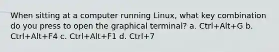 When sitting at a computer running Linux, what key combination do you press to open the graphical terminal? a. Ctrl+Alt+G b. Ctrl+Alt+F4 c. Ctrl+Alt+F1 d. Ctrl+7