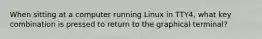 When sitting at a computer running Linux in TTY4, what key combination is pressed to return to the graphical terminal?