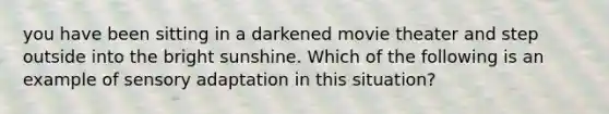 you have been sitting in a darkened movie theater and step outside into the bright sunshine. Which of the following is an example of sensory adaptation in this situation?