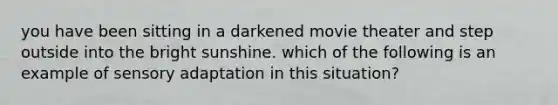 you have been sitting in a darkened movie theater and step outside into the bright sunshine. which of the following is an example of sensory adaptation in this situation?