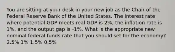 You are sitting at your desk in your new job as the Chair of the Federal Reserve Bank of the United States. The interest rate where potential GDP meets real GDP is 2%, the inflation rate is 1%, and the output gap is -1%. What is the appropriate new nominal federal funds rate that you should set for the economy? 2.5% 1% 1.5% 0.5%