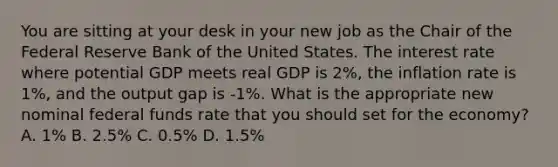 You are sitting at your desk in your new job as the Chair of the Federal Reserve Bank of the United States. The interest rate where potential GDP meets real GDP is 2%, the inflation rate is 1%, and the output gap is -1%. What is the appropriate new nominal federal funds rate that you should set for the economy? A. 1% B. 2.5% C. 0.5% D. 1.5%