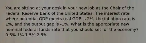 You are sitting at your desk in your new job as the Chair of the Federal Reserve Bank of the United States. The interest rate where potential GDP meets real GDP is 2%, the inflation rate is 1%, and the output gap is -1%. What is the appropriate new nominal federal funds rate that you should set for the economy? 0.5% 1% 1.5% 2.5%