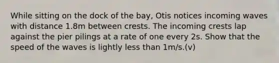 While sitting on the dock of the bay, Otis notices incoming waves with distance 1.8m between crests. The incoming crests lap against the pier pilings at a rate of one every 2s. Show that the speed of the waves is lightly <a href='https://www.questionai.com/knowledge/k7BtlYpAMX-less-than' class='anchor-knowledge'>less than</a> 1m/s.(v)