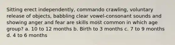 Sitting erect independently, commando crawling, voluntary release of objects, babbling clear vowel-consonant sounds and showing anger and fear are skills most common in which age group? a. 10 to 12 months b. Birth to 3 months c. 7 to 9 months d. 4 to 6 months