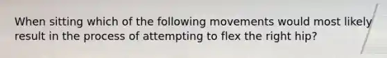 When sitting which of the following movements would most likely result in the process of attempting to flex the right hip?