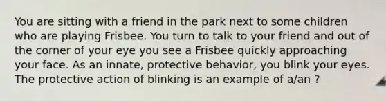 You are sitting with a friend in the park next to some children who are playing Frisbee. You turn to talk to your friend and out of the corner of your eye you see a Frisbee quickly approaching your face. As an innate, protective behavior, you blink your eyes. The protective action of blinking is an example of a/an ?