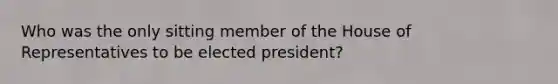 Who was the only sitting member of the House of Representatives to be elected president?