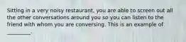 Sitting in a very noisy restaurant, you are able to screen out all the other conversations around you so you can listen to the friend with whom you are conversing. This is an example of _________.