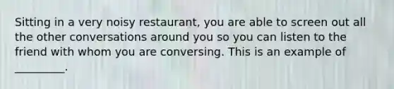 Sitting in a very noisy restaurant, you are able to screen out all the other conversations around you so you can listen to the friend with whom you are conversing. This is an example of _________.