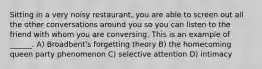 Sitting in a very noisy restaurant, you are able to screen out all the other conversations around you so you can listen to the friend with whom you are conversing. This is an example of ______. A) Broadbent's forgetting theory B) the homecoming queen party phenomenon C) selective attention D) intimacy