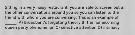 Sitting in a very noisy restaurant, you are able to screen out all the other conversations around you so you can listen to the friend with whom you are conversing. This is an example of ______. A) Broadbent's forgetting theory B) the homecoming queen party phenomenon C) selective attention D) intimacy