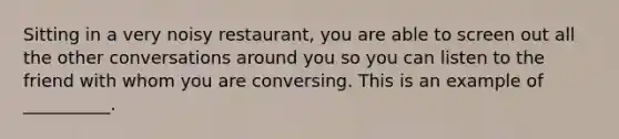 Sitting in a very noisy restaurant, you are able to screen out all the other conversations around you so you can listen to the friend with whom you are conversing. This is an example of __________.