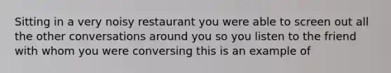 Sitting in a very noisy restaurant you were able to screen out all the other conversations around you so you listen to the friend with whom you were conversing this is an example of