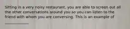 Sitting in a very noisy restaurant, you are able to screen out all the other conversations around you so you can listen to the friend with whom you are conversing. This is an example of _____________